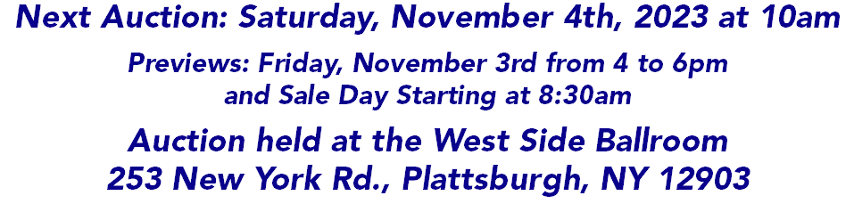 Next Auction: Saturday, November 4th, 2023 at 10am Previews: Friday, November 3rd from 4 to 6pm and Sale Day Starting at 8:30am Auction held at the West Side Ballroom 253 New York Rd., Plattsburgh, NY 12903